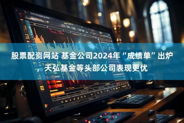 股票配资网站 基金公司2024年“成绩单”出炉，天弘基金等头部公司表现更优