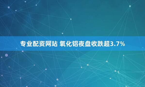 专业配资网站 氧化铝夜盘收跌超3.7%