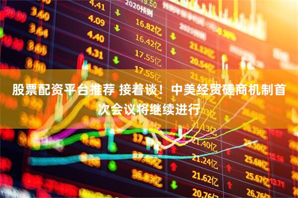 股票配资平台推荐 接着谈！中美经贸磋商机制首次会议将继续进行