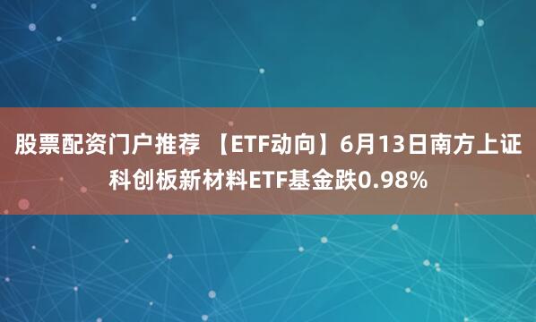 股票配资门户推荐 【ETF动向】6月13日南方上证科创板新材料ETF基金跌0.98%