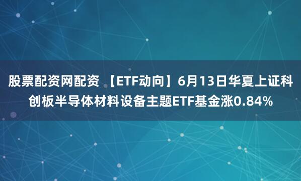股票配资网配资 【ETF动向】6月13日华夏上证科创板半导体材料设备主题ETF基金涨0.84%