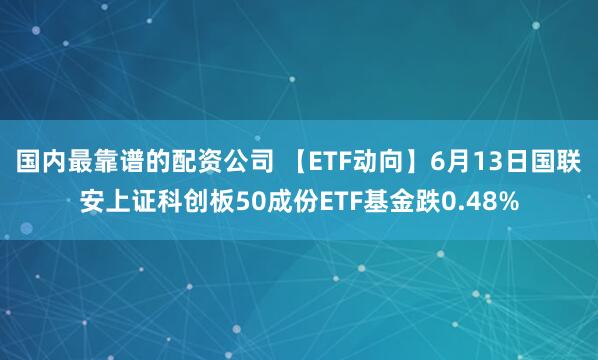 国内最靠谱的配资公司 【ETF动向】6月13日国联安上证科创板50成份ETF基金跌0.48%