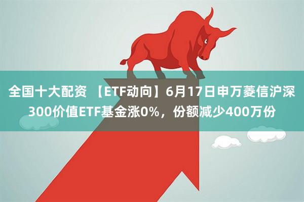 全国十大配资 【ETF动向】6月17日申万菱信沪深300价值ETF基金涨0%，份额减少400万份