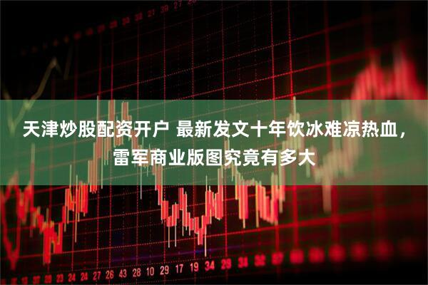 天津炒股配资开户 最新发文十年饮冰难凉热血，雷军商业版图究竟有多大
