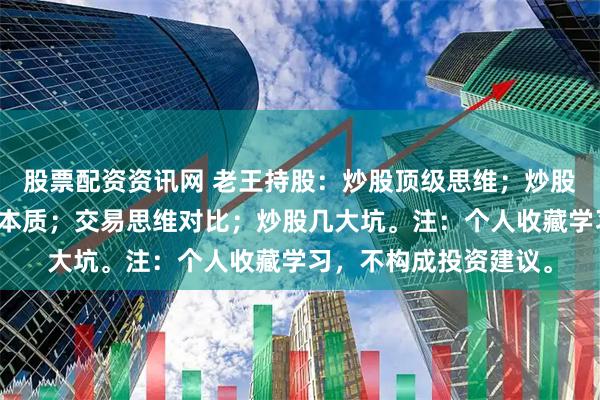 股票配资资讯网 老王持股：炒股顶级思维；炒股赚钱锦囊；炒股赚钱本质；交易思维对比；炒股几大坑。注：个人收藏学习，不构成投资建议。