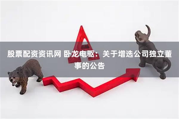股票配资资讯网 卧龙电驱：关于增选公司独立董事的公告