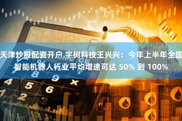 天津炒股配资开户 宇树科技王兴兴：今年上半年全国智能机器人行业平均增速可达 50% 到 100%