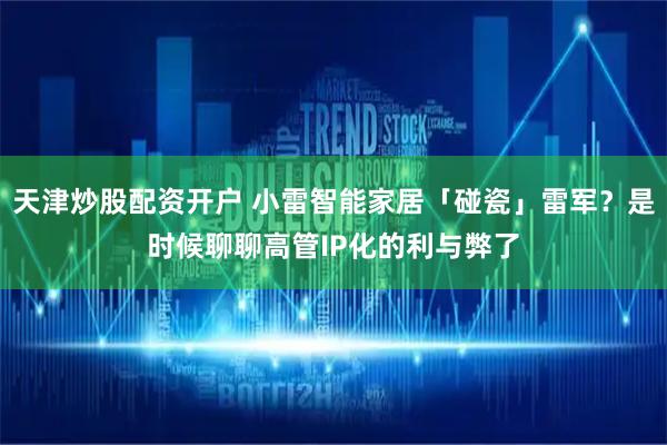 天津炒股配资开户 小雷智能家居「碰瓷」雷军？是时候聊聊高管IP化的利与弊了