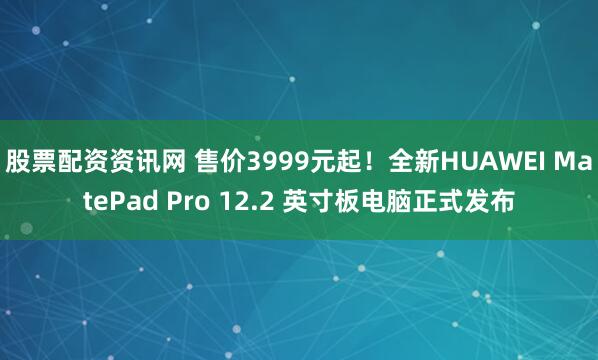 股票配资资讯网 售价3999元起！全新HUAWEI MatePad Pro 12.2 英寸板电脑正式发布