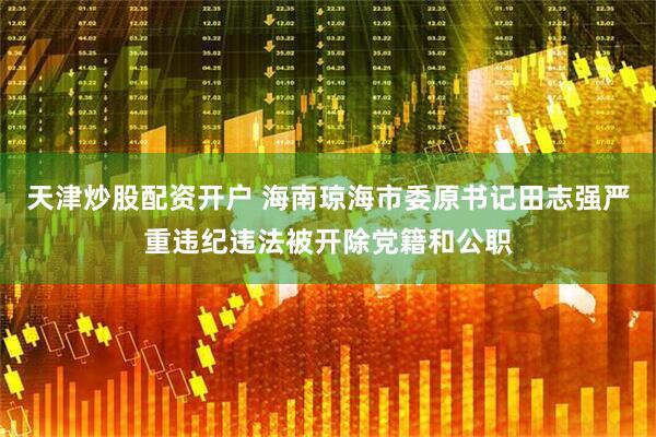 天津炒股配资开户 海南琼海市委原书记田志强严重违纪违法被开除党籍和公职