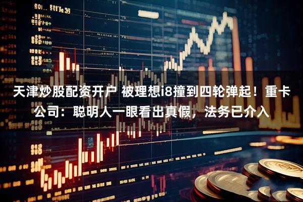天津炒股配资开户 被理想i8撞到四轮弹起！重卡公司：聪明人一眼看出真假，法务已介入