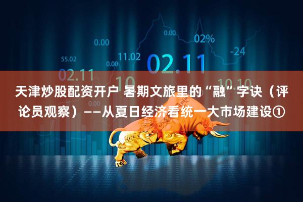 天津炒股配资开户 暑期文旅里的“融”字诀（评论员观察）——从夏日经济看统一大市场建设①