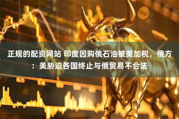 正规的配资网站 印度因购俄石油被美加税，俄方：美胁迫各国终止与俄贸易不合法
