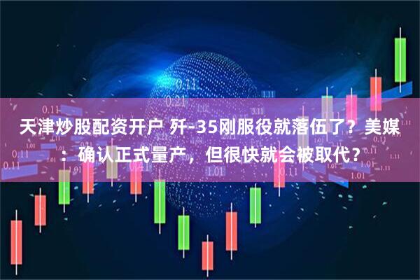 天津炒股配资开户 歼-35刚服役就落伍了？美媒：确认正式量产，但很快就会被取代？