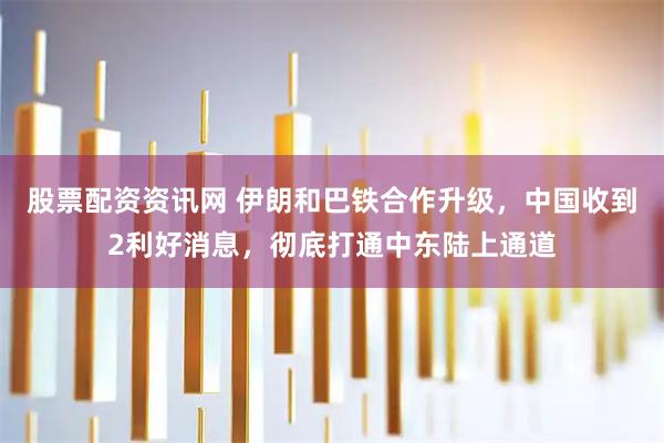 股票配资资讯网 伊朗和巴铁合作升级，中国收到2利好消息，彻底打通中东陆上通道
