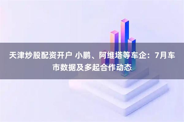 天津炒股配资开户 小鹏、阿维塔等车企：7月车市数据及多起合作动态
