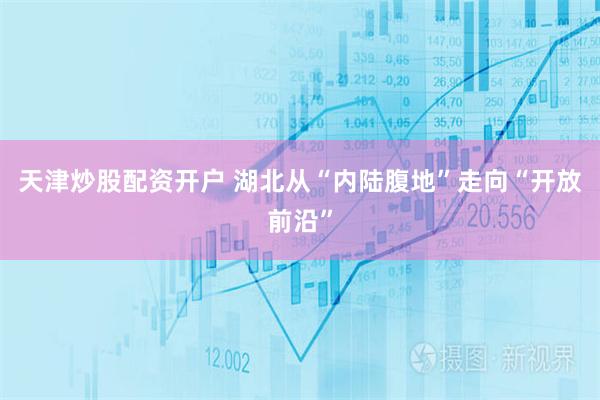 天津炒股配资开户 湖北从“内陆腹地”走向“开放前沿”