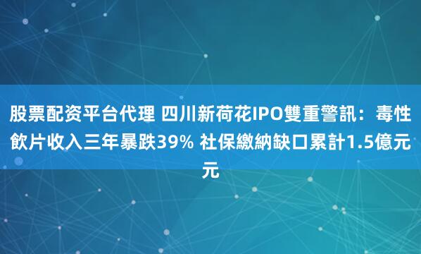 股票配资平台代理 四川新荷花IPO雙重警訊：毒性飲片收入三年暴跌39% 社保繳納缺口累計1.5億元