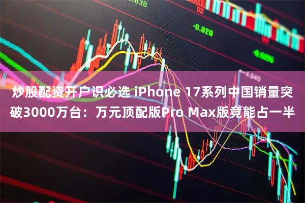 炒股配资开户识必选 iPhone 17系列中国销量突破3000万台：万元顶配版Pro Max版竟能占一半