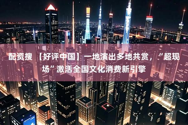 配资搜 【好评中国】一地演出多地共赏，“超现场”激活全国文化消费新引擎