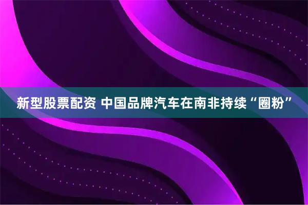 新型股票配资 中国品牌汽车在南非持续“圈粉”