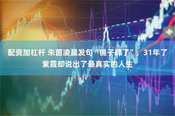 配资加杠杆 朱茵凌晨发句“镜子碎了”，31年了紫霞却说出了最真实的人生