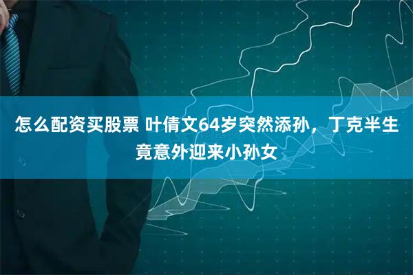 怎么配资买股票 叶倩文64岁突然添孙，丁克半生竟意外迎来小孙女