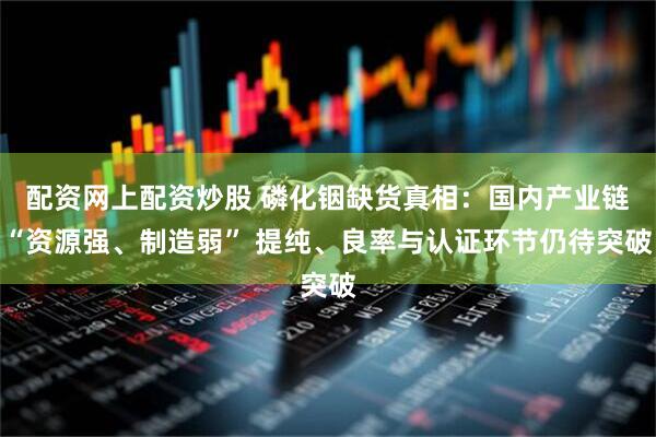 配资网上配资炒股 磷化铟缺货真相：国内产业链“资源强、制造弱” 提纯、良率与认证环节仍待突破