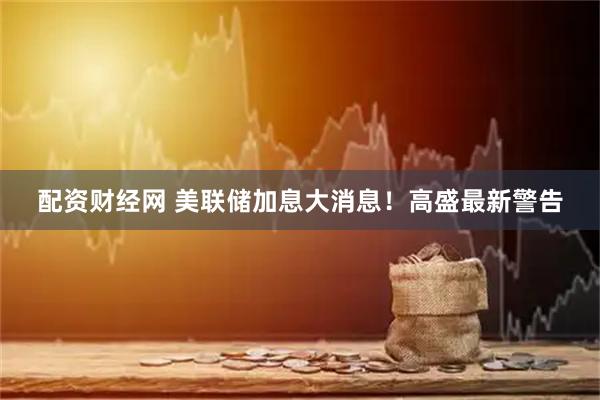 配资财经网 美联储加息大消息！高盛最新警告