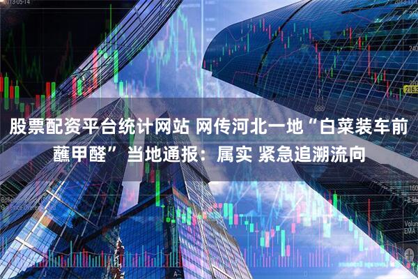 股票配资平台统计网站 网传河北一地“白菜装车前蘸甲醛” 当地通报：属实 紧急追溯流向