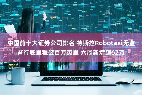 中国前十大证券公司排名 特斯拉Robotaxi无监督行驶里程破百万英里 六周新增超62万