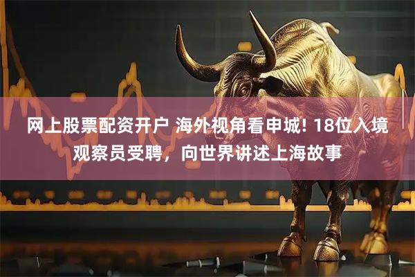 网上股票配资开户 海外视角看申城! 18位入境观察员受聘,向世界讲述上海故事