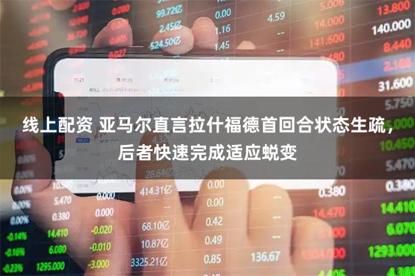 线上配资 亚马尔直言拉什福德首回合状态生疏，后者快速完成适应蜕变