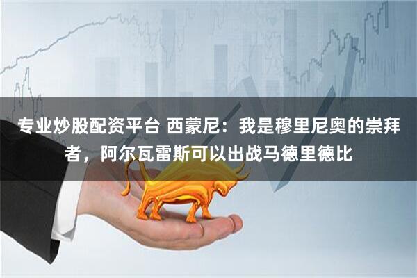 专业炒股配资平台 西蒙尼：我是穆里尼奥的崇拜者，阿尔瓦雷斯可以出战马德里德比