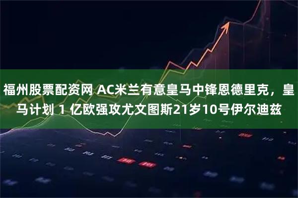 福州股票配资网 AC米兰有意皇马中锋恩德里克，皇马计划 1 亿欧强攻尤文图斯21岁10号伊尔迪兹